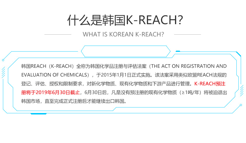 韓國REACH（K-REACH）全稱為韓國化學品注冊與評估法案（The Act on Registration and Evaluation of Chemicals），于2015年1月1日正式實施。該法案采用類似歐盟REACH法規(guī)的登記、評估、授權和限制要求，對新化學物質、現有化學物質和下游產品進行管理。K-REACH預注冊將于2019年6月30日截止，6月30日后，凡是沒有預注冊的現有化學物質（≥1噸/年）將被迫退出韓國市場，直至完成正式注冊后才能繼續(xù)出口韓國。